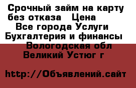 Срочный займ на карту без отказа › Цена ­ 500 - Все города Услуги » Бухгалтерия и финансы   . Вологодская обл.,Великий Устюг г.